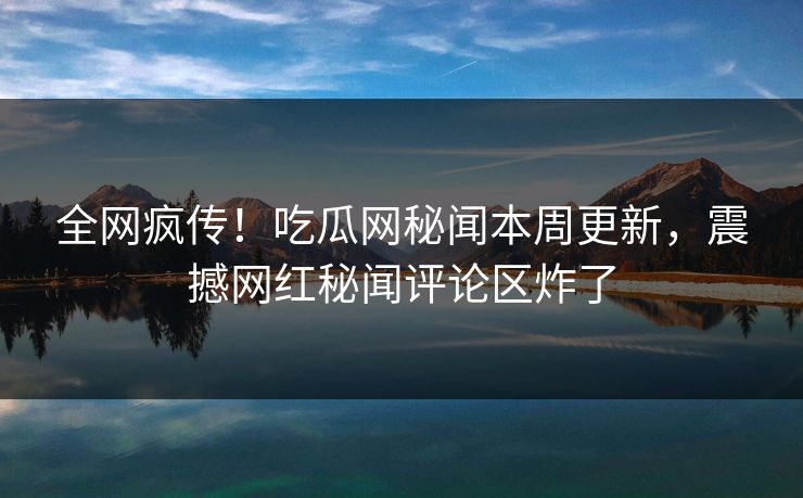 全网疯传！吃瓜网秘闻本周更新，震撼网红秘闻评论区炸了