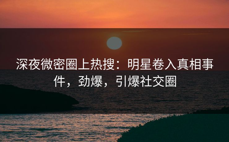 深夜微密圈上热搜：明星卷入真相事件，劲爆，引爆社交圈