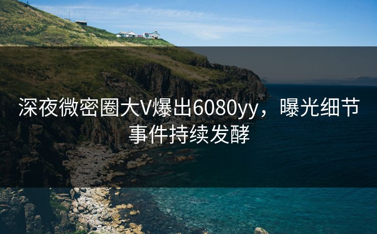 深夜微密圈大V爆出6080yy，曝光细节事件持续发酵
