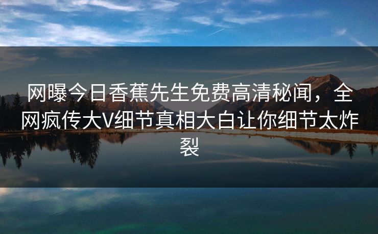 网曝今日香蕉先生免费高清秘闻，全网疯传大V细节真相大白让你细节太炸裂