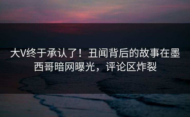大V终于承认了！丑闻背后的故事在墨西哥暗网曝光，评论区炸裂
