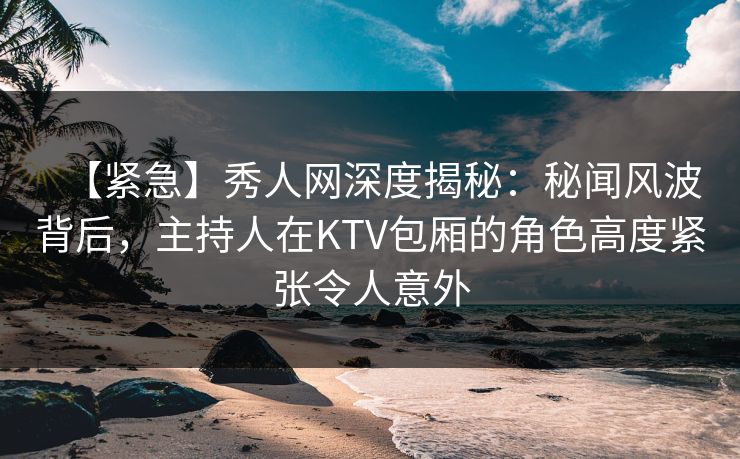 【紧急】秀人网深度揭秘：秘闻风波背后，主持人在KTV包厢的角色高度紧张令人意外