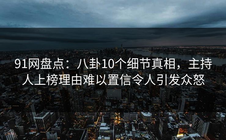 91网盘点：八卦10个细节真相，主持人上榜理由难以置信令人引发众怒