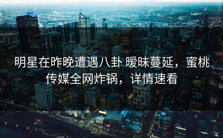 明星在昨晚遭遇八卦 暧昧蔓延，蜜桃传媒全网炸锅，详情速看