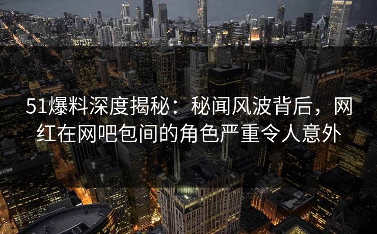 51爆料深度揭秘：秘闻风波背后，网红在网吧包间的角色严重令人意外