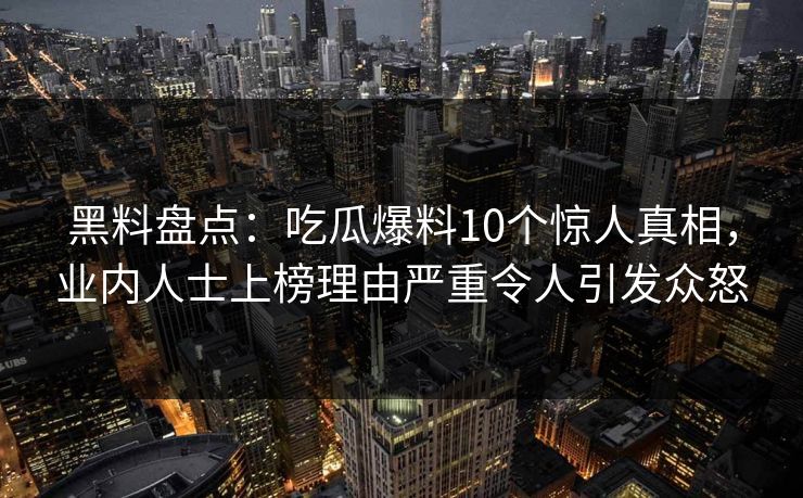 黑料盘点：吃瓜爆料10个惊人真相，业内人士上榜理由严重令人引发众怒
