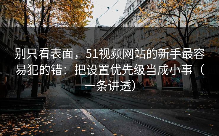 别只看表面，51视频网站的新手最容易犯的错：把设置优先级当成小事（一条讲透）