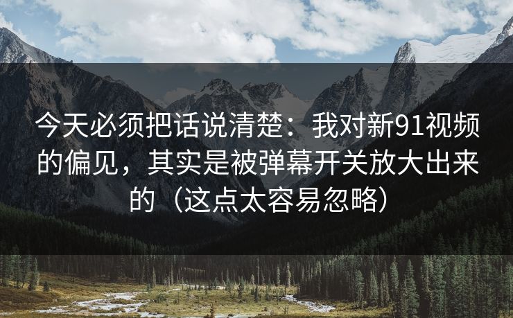 今天必须把话说清楚：我对新91视频的偏见，其实是被弹幕开关放大出来的（这点太容易忽略）